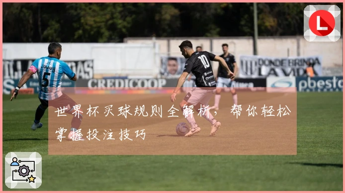 世界杯买球规则全解析，帮你轻松掌握投注技巧