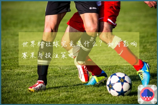 世界杯让球究竟是什么？如何影响赛果与投注策略