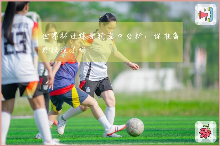世界杯让球竞猜盘口分析，你准备好投注了吗